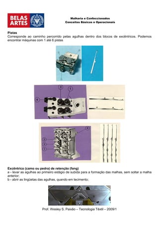 Malharia e Confeccionados
                                      Conceitos Básicos e Operacionais



Pistas
Corresponde ao caminho percorrido pelas agulhas dentro dos blocos de excêntricos. Podemos
encontrar máquinas com 1 até 6 pistas




Excêntrico (camo ou pedra) de retenção (fang)
a - levar as agulhas ao primeiro estágio de subida para a formação das malhas, sem soltar a malha
anterior;
b - abrir as lingüetas das agulhas, quando em tecimento;




                       Prof. Wesley S. Paixão – Tecnologia Têxtil – 2009/1
 