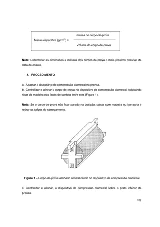 102
massa do corpo-de-prova
Massa específica (g/cm3
) =
Volume do corpo-de-prova
Nota: Determinar as dimensões e massas dos corpos-de-prova o mais próximo possível da
data de ensaio.
4. PROCEDIMENTO
a. Adaptar o dispositivo de compressão diametral na prensa.
b. Centralizar e alinhar o corpo-de-prova no dispositivo de compressão diametral, colocando
ripas de madeira nas faces de contato entre eles (Figura 1);
Nota: Se o corpo-de-prova não ficar parado na posição, calçar com madeira ou borracha e
retirar os calços do carregamento.
Figura 1 – Corpo-de-prova alinhado centralizando no dispositivo de compressão diametral
c. Centralizar e alinhar, o dispositivo de compressão diametral sobre o prato inferior da
prensa.
 