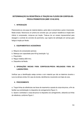 104
DETERMINAÇÃO DA RESISTÊNCIA À TRAÇÃO NA FLEXÃO EM CORPOS-DE-
PROVA PRISMÁTICOS (NBR 12142:2010)
1. INTRODUÇÃO
Flexionando-se uma peça de material elástico, parte dela é comprimida e parte é tracionada.
Neste ensaio, flexiona-se um prisma de concreto que, por possuir resistência à tração bem
inferior à compressão, rompe-se por tração. Trata-se de um ensaio imprescindível para
dosagem e controle de concreto de pavimento, cujo regime de solicitação em serviço gera
fadiga à tração por flexão.
2. EQUIPAMENTOS E ACESSÓRIOS
a. Máquina de compressão (prensa).
b. Balança com capacidade para 40 kg (resolução 1 g).
c. Paquímetro.
d. Régua metálica (600 mm).
e. Dispositivo de flexão.
3. OPERAÇÕES INICIAIS PARA CORPOS-DE-PROVA MOLDADOS FORA DO
LABORATÓRIO.
Verificar que a identificação esteja correta e com material que não se deteriore durante a
cura na câmara úmida. Em caso de dúvida, identificá-los novamente com lápis de cera.
4. PROCEDIMENTO
a. Traçar linhas de referências nas faces de rasamento e oposta do corpo-de-prova, a fim de
facilitar sua centralização no dispositivo de carregamento (Figura 1).
b. Apoiar e centralizar o corpo-de-prova no dispositivo de carregamento, utilizando as linhas
de referência, conforme Figura 1.
 