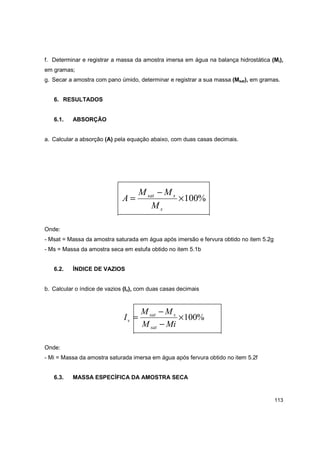 113
f. Determinar e registrar a massa da amostra imersa em água na balança hidrostática (Mi),
em gramas;
g. Secar a amostra com pano úmido, determinar e registrar a sua massa (Msat), em gramas.
6. RESULTADOS
6.1. ABSORÇÃO
a. Calcular a absorção (A) pela equação abaixo, com duas casas decimais.
%100×
−
=
s
ssat
M
MM
A
Onde:
- Msat = Massa da amostra saturada em água após imersão e fervura obtido no item 5.2g
- Ms = Massa da amostra seca em estufa obtido no item 5.1b
6.2. ÍNDICE DE VAZIOS
b. Calcular o índice de vazios (Iv), com duas casas decimais
%100×
−
−
=
MiM
MM
I
sat
ssat
v
Onde:
- Mi = Massa da amostra saturada imersa em água após fervura obtido no item 5.2f
6.3. MASSA ESPECÍFICA DA AMOSTRA SECA
 