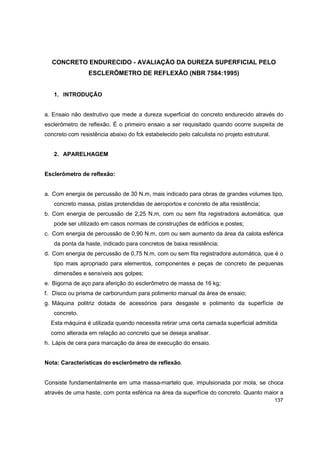 137
CONCRETO ENDURECIDO - AVALIAÇÃO DA DUREZA SUPERFICIAL PELO
ESCLERÔMETRO DE REFLEXÃO (NBR 7584:1995)
1. INTRODUÇÃO
a. Ensaio não destrutivo que mede a dureza superficial do concreto endurecido através do
esclerômetro de reflexão. É o primeiro ensaio a ser requisitado quando ocorre suspeita de
concreto com resistência abaixo do fck estabelecido pelo calculista no projeto estrutural.
2. APARELHAGEM
Esclerômetro de reflexão:
a. Com energia de percussão de 30 N.m, mais indicado para obras de grandes volumes tipo,
concreto massa, pistas protendidas de aeroportos e concreto de alta resistência;
b. Com energia de percussão de 2,25 N.m, com ou sem fita registradora automática, que
pode ser utilizado em casos normais de construções de edifícios e postes;
c. Com energia de percussão de 0,90 N.m, com ou sem aumento da área da calota esférica
da ponta da haste, indicado para concretos de baixa resistência;
d. Com energia de percussão de 0,75 N.m, com ou sem fita registradora automática, que é o
tipo mais apropriado para elementos, componentes e peças de concreto de pequenas
dimensões e sensíveis aos golpes;
e. Bigorna de aço para aferição do esclerômetro de massa de 16 kg;
f. Disco ou prisma de carborundum para polimento manual da área de ensaio;
g. Máquina politriz dotada de acessórios para desgaste e polimento da superfície de
concreto.
Esta máquina é utilizada quando necessita retirar uma certa camada superficial admitida
como alterada em relação ao concreto que se deseja analisar.
h. Lápis de cera para marcação da área de execução do ensaio.
Nota: Características do esclerômetro de reflexão.
Consiste fundamentalmente em uma massa-martelo que, impulsionada por mola, se choca
através de uma haste, com ponta esférica na área da superfície do concreto. Quanto maior a
 