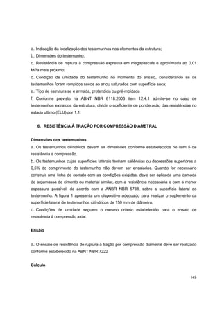 149
a. Indicação da localização dos testemunhos nos elementos da estrutura;
b. Dimensões do testemunho;
c. Resistência de ruptura à compressão expressa em megapascals e aproximada ao 0,01
MPa mais próximo;
d. Condição de umidade do testemunho no momento do ensaio, considerando se os
testemunhos foram rompidos secos ao ar ou saturados com superfície seca;
e. Tipo de estrutura se é armada, protendida ou pré-moldada
f. Conforme previsto na ABNT NBR 6118:2003 item 12.4.1 admite-se no caso de
testemunhos extraídos da estrutura, dividir o coeficiente de ponderação das resistências no
estado ultimo (ELU) por 1,1.
6. RESISTÊNCIA À TRAÇÃO POR COMPRESSÃO DIAMETRAL
Dimensões dos testemunhos
a. Os testemunhos cilíndricos devem ter dimensões conforme estabelecidos no item 5 de
resistência a compressão.
b. Os testemunhos cujas superfícies laterais tenham saliências ou depressões superiores a
0,5% do comprimento do testemunho não devem ser ensaiados. Quando for necessário
construir uma linha de contato com as condições exigidas, deve ser aplicada uma camada
de argamassa de cimento ou material similar, com a resistência necessária e com a menor
espessura possível, de acordo com a ANBR NBR 5738, sobre a superfície lateral do
testemunho. A figura 1 apresenta um dispositivo adequado para realizar o suplemento da
superfície lateral de testemunhos cilíndricos de 150 mm de diâmetro.
c. Condições de umidade seguem o mesmo critério estabelecido para o ensaio de
resistência à compressão axial.
Ensaio
a. O ensaio de resistência de ruptura à tração por compressão diametral deve ser realizado
conforme estabelecido na ABNT NBR 7222
Cálculo
 