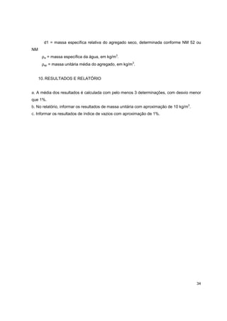 34
d1 = massa específica relativa do agregado seco, determinada conforme NM 52 ou
NM
ρw = massa específica da água, em kg/m3
.
ρap = massa unitária média do agregado, em kg/m3
.
10. RESULTADOS E RELATÓRIO
a. A média dos resultados é calculada com pelo menos 3 determinações, com desvio menor
que 1%.
b. No relatório, informar os resultados de massa unitária com aproximação de 10 kg/m3
.
c. Informar os resultados de índice de vazios com aproximação de 1%.
 