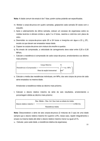 51
Nota: A idade comum de ensaio é de 7 dias; porém outras poderão ser especificadas.
m. Moldar o corpo-de-prova em quatro camadas, golpeando cada camada 30 vezes com o
soquete.
n. Após o adensamento da última camada, colocar um excesso de argamassa sobre os
moldes levá-los à câmara úmida e, após 3 a 4 horas, rasá-los e cobri-los com placa de
vidro.
o. Desmoldar os corpos-de-prova após 20 a 24 horas e imergi-los em água a 23 + 2°C,
exceto os que devam ser ensaiados nessa idade.
p. Capear os corpos-de-prova com mistura de enxofre e quartzo.
q. No ensaio de compressão, a velocidade de carregamento deve estar entre 0,20 e 0,30
MPa/s.
r. Calcular a resistência à compressão de cada corpo-de-prova, arredondando-a ao décimo
mais próximo:
Carga Máxima N
Resistência à Compressão = x ou MPa
Área da seção transversal mm
2
s. Calcular a média das resistências individuais, em MPa, dos seis corpos de prova de cada
série ensaiados na mesma idade.
Arredondar a resistência média ao décimo mais próximo.
t. Calcular o desvio relativo máximo da série de seis resultados, arredondando a
porcentagem obtida ao décimo mais próximo:
Res. Média – Res. Ind. Que mais se afasta da média
Desvio relativo máximo = x 100 (%)
Resistência média
Nota: Desconsiderar a série de seis corpos-de-prova (2 misturas de 3 cps) de uma idade
sempre que o desvio relativo máximo for superior a 8%; nesse caso, repetir integralmente o
ensaio na mesma idade até obter o desvio relativo máximo menor ou igual a 8 %.
u. Calcular, para cada idade, a resistência relativa da argamassa;
 