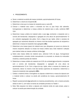 54
4. PROCEDIMENTO
a. Secar o material na estufa até massa constante, aproximadamente 24 horas;
b. Determinar o volume do recipiente (V)
c. Determinar a tara que é a massa do recipiente seco e vazio (T)
d. Colocar o material seco sobre o encerado de lona ou piso limpo não aderente,
homogeneizar e determinar a massa unitária do material seco e solto, conforme NBR
7251.
e. Determinar massa unitária do material solto e seco (γγγγs), enchendo o recipiente com a
concha até transbordar, despejando o agregado de uma altura de aproximadamente 12
cm, evitando segregação dos grãos. Com a régua de aço rígida, retirar o excesso de
agregado por razamento deixando no mesmo nível das bordas superiores do recipiente e
determinar a massa do recipiente mais agregados (Ma)
f. Determinar uma massa (peso) do material seco que ultrapasse um pouco ao volume do
mesmo recipiente utilizado no ensaio da massa unitária seca. Este material é utilizado
para realizar todas as massas unitárias úmidas (γγγγh);
g. Sobre esta massa obtida de material seco, adicionar 0,5% de água, homogeneizar
cuidadosamente a amostra úmida manualmente no encerado ou através do misturador
mecânico, evitando perdas de material.
h. Determinar a massa unitária do material com 0,5% de umidade (γγγγh) enchendo o recipiente
com a concha até transbordar, despejando o agregado de uma altura de
aproximadamente 12 cm. Com a régua de aço, rígida, retirar o excesso de material, por
razamento, deixar no mesmo nível das bordas superiores do recipiente e determinar a
massa do recipiente mais agregados (Mh).
i. Coletar o material úmido e homogêneo na cápsula e determinar a massa da cápsula com
o material úmido e colocar na estufa até constância de massa, aproximadamente 24
horas
j. Repetir sucessivamente (γγγγh) aplicando os mesmos procedimentos, com a mesma amostra
obtida no item C, com todos os teores de umidades previstos na Tabela 1.
k. Nota: Não esquecer de retirar a cápsula com material úmido de cada ensaio, pesar e
colocar na estufa para determinação da umidade.
 