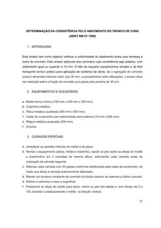 77
DETERMINAÇÃO DA CONSISTÊNCIA PELO ABATIMENTO DO TRONCO DE CONE
(ABNT NM 67:1998)
1. INTRODUÇÃO
Este ensaio tem como objetivo verificar a uniformidade do abatimento entre uma remessa e
outra do concreto. Este ensaio aplica-se aos concretos cuja consistência seja plástica, com
abatimento igual ou superior a 10 mm. O fato de requerer equipamentos simples e de fácil
transporte torna-o prático para aplicação de canteiros de obras. Se o agregado do concreto
possuir dimensão máxima maior que 38 mm, o procedimento sofre alterações, o ensaio deve
ser realizado sobre a fração do concreto que passa pela peneira de 38 mm.
2. EQUIPAMENTOS E ACESSÓRIOS
a. Molde tronco-cônico (100 mm x 200 mm x 300 mm).
b. Colarinho metálico.
c. Placa metálica quadrada (500 mm x 500 mm).
1. Haste de socamento com extremidade semi-esférica (16 mm x 600 mm).
e. Régua metálica graduada (300 mm).
f. Concha.
3. CUIDADOS ESPECIAIS
a. Umedecer as paredes internas do molde e da placa.
b. Montar o equipamento (placa, molde e colarinho), apoiar os pés sobre as aletas do molde
e preenchê-lo em 3 camadas de mesma altura, adensando cada camada antes da
colocação da camada seguinte.
c. Adensar cada camada com 25 golpes uniformes distribuídos pela haste de socamento, de
modo que atinja a camada anteriormente adensada.
d. Manter um excesso constante de concreto na borda superior ao adensar a última camada.
e. Retirar o colarinho e rasar a superfície.
f. Pressionar as alças do molde para baixo, retirar os pés das aletas e, num tempo de 5 a
10s, levantar cuidadosamente o molde, na direção vertical.
 