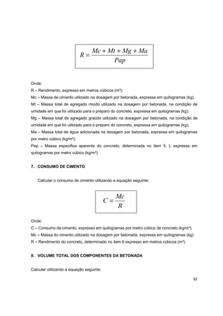92
Pap
MaMgMtMc
R
+++
=
Onde:
R – Rendimento, expresso em metros cúbicos (m³);
Mc – Massa de cimento utilizado na dosagem por betonada, expressa em quilogramas (kg);
Mt – Massa total de agregado miúdo utilizado na dosagem por betonada, na condição de
umidade em que foi utilizado para o preparo do concreto, expressa em quilogramas (kg);
Mg – Massa total de agregado graúdo utilizado na dosagem por betonada, na condição de
umidade em que foi utilizado para o preparo do concreto, expressa em quilogramas (kg);
Ma – Massa total de água adicionada na dosagem por betonada, expressa em quilogramas
por metro cúbico (kg/m³);
Pap – Massa especifica aparente do concreto, determinada no item 5. L expressa em
quilogramas por metro cúbico (kg/m³).
7. CONSUMO DE CIMENTO
Calcular o consumo de cimento utilizando a equação seguinte:
R
Mc
C =
Onde:
C – Consumo de cimento, expresso em quilogramas por metro cúbico de concreto (kg/m³)
Mc – Massa do cimento utilizado na dosagem por betonada, expressa em quilogramas (kg)
R – Rendimento do concreto, determinado no item 6 expresso em metros cúbicos (m³)
8. VOLUME TOTAL DOS COMPONENTES DA BETONADA
Calcular utilizando a equação seguinte:
 
