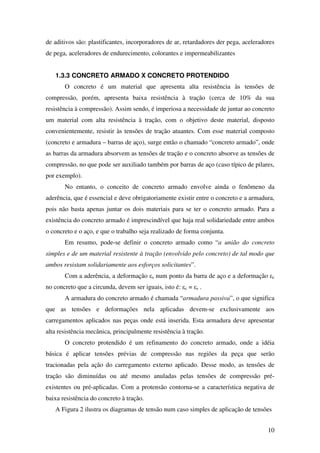 10
de aditivos são: plastificantes, incorporadores de ar, retardadores der pega, aceleradores
de pega, aceleradores de endurecimento, colorantes e impermeabilizantes
1.3.3 CONCRETO ARMADO X CONCRETO PROTENDIDO
O concreto é um material que apresenta alta resistência às tensões de
compressão, porém, apresenta baixa resistência à tração (cerca de 10% da sua
resistência à compressão). Assim sendo, é imperiosa a necessidade de juntar ao concreto
um material com alta resistência à tração, com o objetivo deste material, disposto
convenientemente, resistir às tensões de tração atuantes. Com esse material composto
(concreto e armadura – barras de aço), surge então o chamado “concreto armado”, onde
as barras da armadura absorvem as tensões de tração e o concreto absorve as tensões de
compressão, no que pode ser auxiliado também por barras de aço (caso típico de pilares,
por exemplo).
No entanto, o conceito de concreto armado envolve ainda o fenômeno da
aderência, que é essencial e deve obrigatoriamente existir entre o concreto e a armadura,
pois não basta apenas juntar os dois materiais para se ter o concreto armado. Para a
existência do concreto armado é imprescindível que haja real solidariedade entre ambos
o concreto e o aço, e que o trabalho seja realizado de forma conjunta.
Em resumo, pode-se definir o concreto armado como “a união do concreto
simples e de um material resistente à tração (envolvido pelo concreto) de tal modo que
ambos resistam solidariamente aos esforços solicitantes”.
Com a aderência, a deformação εs num ponto da barra de aço e a deformação εc
no concreto que a circunda, devem ser iguais, isto é: εc = εs .
A armadura do concreto armado é chamada “armadura passiva”, o que significa
que as tensões e deformações nela aplicadas devem-se exclusivamente aos
carregamentos aplicados nas peças onde está inserida. Esta armadura deve apresentar
alta resistência mecânica, principalmente resistência à tração.
O concreto protendido é um refinamento do concreto armado, onde a idéia
básica é aplicar tensões prévias de compressão nas regiões da peça que serão
tracionadas pela ação do carregamento externo aplicado. Desse modo, as tensões de
tração são diminuídas ou até mesmo anuladas pelas tensões de compressão pré-
existentes ou pré-aplicadas. Com a protensão contorna-se a característica negativa de
baixa resistência do concreto à tração.
A Figura 2 ilustra os diagramas de tensão num caso simples de aplicação de tensões
 