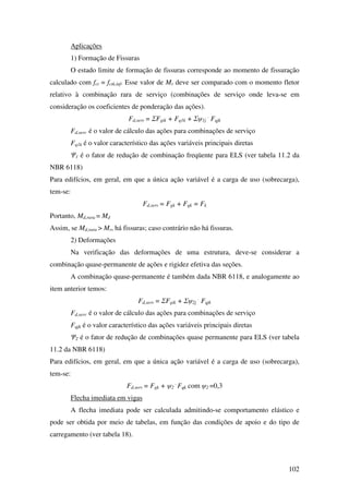 102
Aplicações
1) Formação de Fissuras
O estado limite de formação de fissuras corresponde ao momento de fissuração
calculado com fct = fctk,inf. Esse valor de Mr deve ser comparado com o momento fletor
relativo à combinação rara de serviço (combinações de serviço onde leva-se em
consideração os coeficientes de ponderação das ações).
Fd,serv = ΣFgik + Fq1k + Σψ1j
.
Fqjk
Fd,serv é o valor de cálculo das ações para combinações de serviço
Fq1k é o valor característico das ações variáveis principais diretas
Ψ1 é o fator de redução de combinação freqüente para ELS (ver tabela 11.2 da
NBR 6118)
Para edifícios, em geral, em que a única ação variável é a carga de uso (sobrecarga),
tem-se:
Fd,serv = Fgk + Fqk = Fk
Portanto, Md,rara = Md
Assim, se Md,rara > Mr, há fissuras; caso contrário não há fissuras.
2) Deformações
Na verificação das deformações de uma estrutura, deve-se considerar a
combinação quase-permanente de ações e rigidez efetiva das seções.
A combinação quase-permanente é também dada NBR 6118, e analogamente ao
item anterior temos:
Fd,serv = ΣFgik + Σψ2j
.
Fqjk
Fd,serv é o valor de cálculo das ações para combinações de serviço
Fqjk é o valor característico das ações variáveis principais diretas
Ψ2 é o fator de redução de combinações quase permanente para ELS (ver tabela
11.2 da NBR 6118)
Para edifícios, em geral, em que a única ação variável é a carga de uso (sobrecarga),
tem-se:
Fd,serv = Fgk + ψ2
.
Fqk com ψ2 =0,3
Flecha imediata em vigas
A flecha imediata pode ser calculada admitindo-se comportamento elástico e
pode ser obtida por meio de tabelas, em função das condições de apoio e do tipo de
carregamento (ver tabela 18).
 