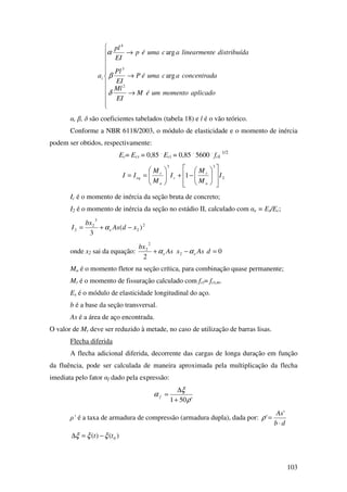 103











→
→
→
aplicadomomentouméM
EI
Ml
aconcentradacumaéP
EI
Pl
adistribuídelinearmentacumaép
EI
pl
ai
2
3
4
arg
arg
δ
β
α
α, β, δ são coeficientes tabelados (tabela 18) e l é o vão teórico.
Conforme a NBR 6118/2003, o módulo de elasticidade e o momento de inércia
podem ser obtidos, respectivamente:
Ec= Ecs = 0,85 .
Eci = 0,85 .
5600 .
fck
1/2
2
33
1 I
M
M
I
M
M
II
a
r
c
a
r
eq














−+





==
Ic é o momento de inércia da seção bruta de concreto;
I2 é o momento de inércia da seção no estádio II, calculado com αe = Es/Ec;
2
2
3
2
2 )(
3
xdAs
bx
I e −+= α
onde x2 sai da equação: 0
2
2
2
2
=−+ dAsxAs
bx
ee αα
Ma é o momento fletor na seção crítica, para combinação quase permanente;
Mr é o momento de fissuração calculado com fct= fct,m.
Es é o módulo de elasticidade longitudinal do aço.
b é a base da seção transversal.
As é a área de aço encontrada.
O valor de Mr deve ser reduzido à metade, no caso de utilização de barras lisas.
Flecha diferida
A flecha adicional diferida, decorrente das cargas de longa duração em função
da fluência, pode ser calculada de maneira aproximada pela multiplicação da flecha
imediata pelo fator αf dado pela expressão:
'501 ρ
ξ
α
+
∆
=f
ρ’ é a taxa de armadura de compressão (armadura dupla), dada por:
db
As
⋅
=
'
'ρ
)()( 0tt ξξξ −=∆
 