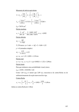 107
Momento de inércia equivalente
2
33
1 I
M
M
I
M
M
II
a
r
c
a
r
eq














−+





== →
=














−+





= 73240
1,105
6,22
1117333
1,105
6,22
33
eqI
Ieq= 73679 cm4
Flecha imediata
902,0
736792380
410043,0
384
5
384
5 44
=⇒
⋅
⋅
== ii a
EI
pl
a
Flecha diferida
'501 ρ
ξ
α
+
∆
=f
T ≥70 meses, t0= 1 mês → 32,168,02 =−=∆ξ
ρ' = 0 (armadura simples)
32,1
0501
32,1
=
⋅+
=fα
af = αf . ai= 1,32 . 0,902 = 1,191cm
Flecha total
at = ai + αf . ai = ai (1 + αf)= 0,902(1 + 1,32) = 2,09cm
Flecha limite
Para que tenhamos uma aceitabilidade visual, temos:
alim = l/250 = 410/250= 1,64
Como 1,64 (alim) é menor que 2,09 (at), necessita-se de contra-flecha ou de
redimensionamento da seção transversal da viga.
Contra-flecha
22
1
f
i
f
ic
a
aaa +=





+⋅=
α
= cm49,1
2
191,1
902,0 =+
Adota-se contra-flecha de 1,50cm
 