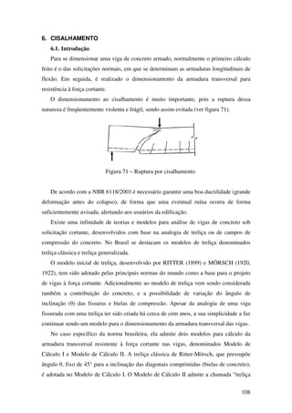 108
6. CISALHAMENTO
6.1. Introdução
Para se dimensionar uma viga de concreto armado, normalmente o primeiro cálculo
feito é o das solicitações normais, em que se determinam as armaduras longitudinais de
flexão. Em seguida, é realizado o dimensionamento da armadura transversal para
resistência à força cortante.
O dimensionamento ao cisalhamento é muito importante, pois a ruptura dessa
natureza é freqüentemente violenta e frágil, sendo assim evitada (ver figura 71).
Figura 71 – Ruptura por cisalhamento
De acordo com a NBR 6118/2003 é necessário garantir uma boa ductilidade (grande
deformação antes do colapso), de forma que uma eventual ruína ocorra de forma
suficientemente avisada, alertando aos usuários da edificação.
Existe uma infinidade de teorias e modelos para análise de vigas de concreto sob
solicitação cortante, desenvolvidos com base na analogia de treliça ou de campos de
compressão do concreto. No Brasil se destacam os modelos de treliça denominados
treliça clássica e treliça generalizada.
O modelo inicial de treliça, desenvolvido por RITTER (1899) e MÖRSCH (1920,
1922), tem sido adotado pelas principais normas do mundo como a base para o projeto
de vigas à força cortante. Adicionalmente ao modelo de treliça vem sendo considerada
também a contribuição do concreto, e a possibilidade de variação do ângulo de
inclinação (θ) das fissuras e bielas de compressão. Apesar da analogia de uma viga
fissurada com uma treliça ter sido criada há cerca de cem anos, a sua simplicidade a faz
continuar sendo um modelo para o dimensionamento da armadura transversal das vigas.
No caso específico da norma brasileira, ela admite dois modelos para cálculo da
armadura transversal resistente à força cortante nas vigas, denominados Modelo de
Cálculo I e Modelo de Cálculo II. A treliça clássica de Ritter-Mörsch, que pressupõe
ângulo θ, fixo de 45° para a inclinação das diagonais comprimidas (bielas de concreto),
é adotada no Modelo de Cálculo I. O Modelo de Cálculo II admite a chamada “treliça
 