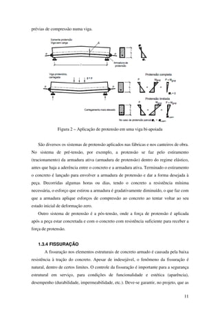11
prévias de compressão numa viga.
Figura 2 – Aplicação de protensão em uma viga bi-apoiada
São diversos os sistemas de protensão aplicados nas fábricas e nos canteiros de obra.
No sistema de pré-tensão, por exemplo, a protensão se faz pelo estiramento
(tracionamento) da armadura ativa (armadura de protensão) dentro do regime elástico,
antes que haja a aderência entre o concreto e a armadura ativa. Terminado o estiramento
o concreto é lançado para envolver a armadura de protensão e dar a forma desejada à
peça. Decorridas algumas horas ou dias, tendo o concreto a resistência mínima
necessária, o esforço que estirou a armadura é gradativamente diminuído, o que faz com
que a armadura aplique esforços de compressão ao concreto ao tentar voltar ao seu
estado inicial de deformação zero.
Outro sistema de protensão é a pós-tensão, onde a força de protensão é aplicada
após a peça estar concretada e com o concreto com resistência suficiente para receber a
força de protensão.
1.3.4 FISSURAÇÃO
A fissuração nos elementos estruturais de concreto armado é causada pela baixa
resistência à tração do concreto. Apesar de indesejável, o fenômeno da fissuração é
natural, dentro de certos limites. O controle da fissuração é importante para a segurança
estrutural em serviço, para condições de funcionalidade e estética (aparência),
desempenho (durabilidade, impermeabilidade, etc.). Deve-se garantir, no projeto, que as
 
