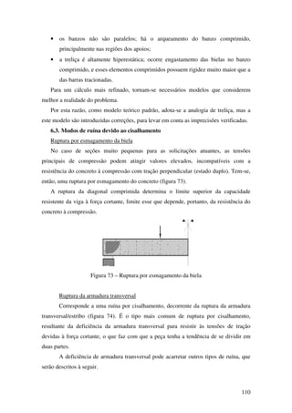 110
• os banzos não são paralelos; há o arqueamento do banzo comprimido,
principalmente nas regiões dos apoios;
• a treliça é altamente hiperestática; ocorre engastamento das bielas no banzo
comprimido, e esses elementos comprimidos possuem rigidez muito maior que a
das barras tracionadas.
Para um cálculo mais refinado, tornam-se necessários modelos que considerem
melhor a realidade do problema.
Por esta razão, como modelo teórico padrão, adota-se a analogia de treliça, mas a
este modelo são introduzidas correções, para levar em conta as imprecisões verificadas.
6.3. Modos de ruína devido ao cisalhamento
Ruptura por esmagamento da biela
No caso de seções muito pequenas para as solicitações atuantes, as tensões
principais de compressão podem atingir valores elevados, incompatíveis com a
resistência do concreto à compressão com tração perpendicular (estado duplo). Tem-se,
então, uma ruptura por esmagamento do concreto (figura 73).
A ruptura da diagonal comprimida determina o limite superior da capacidade
resistente da viga à força cortante, limite esse que depende, portanto, da resistência do
concreto à compressão.
Figura 73 – Ruptura por esmagamento da biela
Ruptura da armadura transversal
Corresponde a uma ruína por cisalhamento, decorrente da ruptura da armadura
transversal/estribo (figura 74). É o tipo mais comum de ruptura por cisalhamento,
resultante da deficiência da armadura transversal para resistir às tensões de tração
devidas à força cortante, o que faz com que a peça tenha a tendência de se dividir em
duas partes.
A deficiência de armadura transversal pode acarretar outros tipos de ruína, que
serão descritos à seguir.
 