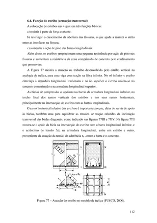 112
6.4. Função do estribo (armação transversal)
A colocação de estribos nas vigas tem três funções básicas:
a) resistir à parte da força cortante;
b) restringir o crescimento da abertura das fissuras, o que ajuda a manter o atrito
entre as interfaces na fissura;
c) aumentar a ação de pino das barras longitudinais.
Além disso, os estribos proporcionam uma pequena resistência por ação de pino nas
fissuras e aumentam a resistência da zona comprimida de concreto pelo confinamento
que promovem.
A Figura 77 mostra a atuação ou trabalho desenvolvido pelo estribo vertical na
analogia de treliça, para uma viga com tração na fibra inferior. No nó inferior o estribo
entrelaça a armadura longitudinal tracionada e no nó superior o estribo ancora-se no
concreto comprimido e na armadura longitudinal superior.
As bielas de compressão se apóiam nas barras da armadura longitudinal inferior, no
trecho final dos ramos verticais dos estribos e nos seus ramos horizontais,
principalmente na intersecção do estribo com as barras longitudinais.
O ramo horizontal inferior dos estribos é importante porque, além de servir de apoio
às bielas, também atua para equilibrar as tensões de tração oriundas da inclinação
transversal das bielas diagonais, como indicado nas figuras 77III e 77IV. Na figura 77II
mostra-se o apoio da biela na intersecção do estribo com a barra longitudinal inferior, e
o acréscimo de tensão ∆σs na armadura longitudinal, entre um estribo e outro,
proveniente da atuação da tensão de aderência τb , entre a barra e o concreto.
Figura 77 – Atuação do estribo no modelo de treliça (FUSCO, 2000).
 