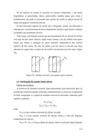 113
No nó superior os estribos se ancoram no concreto comprimido, e nas barras
longitudinais aí posicionadas. Barras porta-estribos também atuam para evitar o
fendilhamento, que pode ser provocado pelo gancho do estribo ao aplicar tensões de
tração num pequeno volume de concreto.
O ramo horizontal superior do estribo não é obrigatório, porém, sua disposição é
indicada para o posicionamento de barras longitudinais internas e para resistir a esforços
secundários que geralmente ocorrem.
Vigas largas, com larguras maiores que aproximadamente 40 cm, devem ter estribos
com mais de dois ramos verticais, sendo muito comum o uso de estribos com quatro
ramos, que oferece a vantagem de serem montados sobrepondo-se dois estribos
idênticos de dois ramos. No caso do estribo com três ramos é colocada uma barra
adicional no espaço entre os ramos de um estribo convencional com dois ramos (figura
78).
Figura 78 – Estribos com três e com quatro ramos verticais.
6.5. Verificação do estado limite último
Cálculo da resistência
A resistência do elemento estrutural, numa determinada seção transversal, deve ser
considerada satisfatória quando verificadas simultaneamente as ruínas por esmagamento
da biela comprimida e a ruptura da armadura transversal tracionada, traduzidas pelas
seguintes condições:
VSd ≤ VRd2
VSd ≤ VRd3 = Vc +Vsw
onde:
VSd é a força cortante solicitante de cálculo, na seção.
VRd2 é a força cortante resistente de cálculo, relativa à ruína das diagonais
comprimidas de concreto.
VRd3 = Vc +Vsw é a força cortante de cálculo, relativa à ruína por tração diagonal,
 