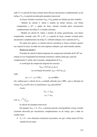 114
onde Vc é a parcela de força cortante absorvida por mecanismos complementares ao de
treliça e Vsw é a parcela resistida pela armadura transversal.
As forças cortantes resistentes VRd2 e VRd3 podem ser obtidas por dois modelos:
- Modelo de cálculo I: Adota o modelo da treliça clássica, com bielas
comprimidas a 45°, e aparte de força cortante resistida pelos mecanismos
complementares da treliça Vc é tomada constante;
- Modelo de cálculo II: Adota o modelo de treliça generalizada, com bielas
comprimidas variando entre 30° e 45°, e a parcela de força cortante resistida pelos
mecanismos complementares da treliça Vc sofrendo redução com o aumento de VSd.
Na região dos apoios, os cálculos devem considerar as forças cortantes agentes
nas respectivas faces, levando em conta algumas reduções, que serão tratadas adiante.
Modelo de cálculo I
O modelo de cálculo I admite diagonais de compressão inclinadas de θ =45o
em
relação ao eixo longitudinal do elemento estrutural e admite ainda que a parcela
complementar Vc tenha valor constante, independente de VSd.
a) verificação da compressão diagonal do concreto:
VRd2 = 0,27.αv2.fcd.bw.d
ou, em função de tensões, τRd2 = 0,27.αv2.fcd
onde:
αv2 = ( 1 – fck / 250 ) (fck em MPa)
obs: embora para o cálculo de αv2 a unidade utilizada seja o MPa , para a obtenção do
esforço VRd2 em kN, deve-se transformar o τRd2 para kN/cm2
.
Assim:
VSd ≤ VRd2
τSd ≤ τRd2
com
db
V
w
Sd
Sd =τ
b) cálculo da armadura transversal
Da equação VRd3 = Vc +Vsw, a primeira parcela correspondente à força cortante
resistente absorvida por mecanismos complementares ao de treliça, que é dada no
modelo I por:
• Vc = 0 → nos elementos estruturais tracionados, em que a linha neutra LN fica
situada fora da seção.
 