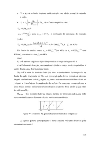 115
• Vc = Vc0 → na flexão simples e na flexo-tração com a linha neutra LN cortando
a seção.
• 0
,
0
21 c
máxsd
coc V
M
M
VV ≤







+= → na flexo-compressão com:
dbfV wctdc 6,00 =
c
ctk
ctd
f
f
γ
inf,
= ; com ctmctk ff 7,0inf, = e coeficiente de minoração do concreto
γc=1,4.
dbfdb
f
dbfV wckw
ck
wctdc
3/2
3/2
0 09,0
4,1
3,07,06,0
6,0 =
⋅⋅⋅
== (fck em MPa)
Em função de tensões, temos:
3/2
0 09,0 ckc f=τ (em MPa) ou
3/2
0 009,0 ckc f=τ (em
kN/cm²), continuando a usar fck em MPa.
onde:
bw → É a menor largura da seção compreendida ao longo da largura útil d.
d → É altura útil da seção, correspondente à distância entre a borda comprimida e o
centro de gravidade da armadura de tração.
M0 → É o valor do momento fletor que anula a tensão normal de compressão na
borda da seção (tracionada por Msd,máx), provocada pelas forças normais de diversas
origens concomitantes com VSd (figura 79), sendo essa tensão calculada com valores de
γf iguais a 1 (coeficiente de ponderação das ações). Os momentos correspondentes a
essas forças normais não devem ser considerados no cálculo dessa tensão, já que estão
incluídos em Msd.
Msd,máx → É o momento fletor de cálculo, máximo no trecho em análise, que pode
ser considerado como o de maior valor do semi-tramo considerado.
Figura 79 – Momento M0 que anula a tensão normal de compressão
A segunda parcela correspondente à força cortante resistente absorvida pela
armadura transversal é:
 