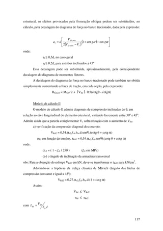 117
estrutural, os efeitos provocados pela fissuração oblíqua podem ser substituídos, no
cálculo, pela decalagem do diagrama de força no banzo tracionado, dada pela expressão:
( )
( )








−+
−
= αα gg
VV
V
da
cmáxSd
máxSd
l cotcot1
2 ,
,
onde:
al ≥ 0,5d, no caso geral
al ≥ 0,2d, para estribos inclinados a 45º
Essa decalagem pode ser substituída, aproximadamente, pela correspondente
decalagem do diagrama de momentos fletores.
A decalagem do diagrama de força no banzo tracionado pode também ser obtida
simplesmente aumentando a força de tração, em cada seção, pela expressão:
RSd,cor = MSd / z + VSd. 0,5(cotgθ - cotgα)
Modelo de cálculo II
O modelo de cálculo II admite diagonais de compressão inclinadas de θ, em
relação ao eixo longitudinal do elemento estrutural, variando livremente entre 30o
e 45o
.
Admite ainda que a parcela complementar Vc sofra redução com o aumento de VSd.
a) verificação da compressão diagonal do concreto:
VRd2 = 0,54.αv2.fcd.bw.d.sen²θ.(cotg θ + cotg α)
ou, em função de tensões, τRd2 = 0,54.αv2.fcd.sen²θ.(cotg θ + cotg α)
onde:
αv2 = ( 1 – fck / 250 ) (fck em MPa)
α é o ângulo de inclinação da armadura transversal
obs: Para a obtenção do esforço VRd2 em kN, deve-se transformar o τRd2 para kN/cm2
.
Adotando-se a hipótese da treliça clássica de Mörsch (ângulo das bielas de
compressão constante e igual a 45º):
VRd2 = 0,27.αv2.fcd.bw.d.(1 + cotg α)
Assim:
VSd ≤ VRd2
τSd ≤ τRd2
com
db
V
w
Sd
Sd =τ
 