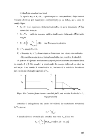118
b) cálculo da armadura transversal
Da equação VRd3 = Vc +Vsw, a primeira parcela correspondente à força cortante
resistente absorvida por mecanismos complementares ao de treliça, que é dada no
modelo II por:
• Vc = 0 → nos elementos estruturais tracionados, em que a linha neutra LN fica
situada fora da seção.
• Vc = Vc1 → na flexão simples e na flexo-tração com a linha neutra LN cortando
a seção.
• 1
,
0
1 21 c
máxsd
cc V
M
M
VV ≤







+= → na flexo-compressão com:
01 cc VV = quando 0cSd VV ≤
01 =cV quando 0cSd VV > , interpolando-se linearmente para valores intermediários.
- São mantidas a notação e as limitações definidas para o modelo de cálculo I.
Os gráficos da figura 80 mostram uma comparação dos resultados encontrados entre
os modelos I e II. No modelo I a contribuição do concreto independe do nível de
solicitação. Já no modelo II a contribuição do concreto vai se reduzindo linearmente
para valores de solicitação superiores a Vc0.
Figura 80 – Comparação do valor da contribuição Vc, nos modelos de cálculo I e II,
respectivamente
Definindo-se analogamente uma tensão convencional de cisalhamento proveniente
de Vc1, tem-se:
db
V
w
c
c
1
1 =τ
A parcela de tração absorvida pela armadura transversal Vsw é dada por:
( )αθα ggsendf
s
A
V ywd
sw
sw cotcot9,0 +





=
 