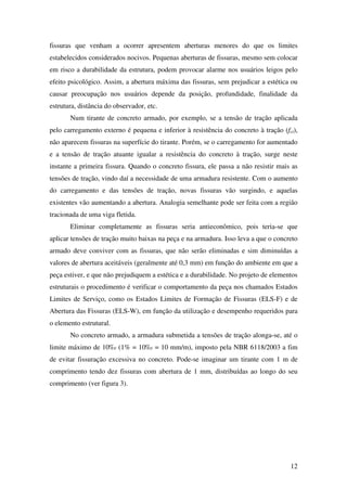 12
fissuras que venham a ocorrer apresentem aberturas menores do que os limites
estabelecidos considerados nocivos. Pequenas aberturas de fissuras, mesmo sem colocar
em risco a durabilidade da estrutura, podem provocar alarme nos usuários leigos pelo
efeito psicológico. Assim, a abertura máxima das fissuras, sem prejudicar a estética ou
causar preocupação nos usuários depende da posição, profundidade, finalidade da
estrutura, distância do observador, etc.
Num tirante de concreto armado, por exemplo, se a tensão de tração aplicada
pelo carregamento externo é pequena e inferior à resistência do concreto à tração (fct),
não aparecem fissuras na superfície do tirante. Porém, se o carregamento for aumentado
e a tensão de tração atuante igualar a resistência do concreto à tração, surge neste
instante a primeira fissura. Quando o concreto fissura, ele passa a não resistir mais as
tensões de tração, vindo daí a necessidade de uma armadura resistente. Com o aumento
do carregamento e das tensões de tração, novas fissuras vão surgindo, e aquelas
existentes vão aumentando a abertura. Analogia semelhante pode ser feita com a região
tracionada de uma viga fletida.
Eliminar completamente as fissuras seria antieconômico, pois teria-se que
aplicar tensões de tração muito baixas na peça e na armadura. Isso leva a que o concreto
armado deve conviver com as fissuras, que não serão eliminadas e sim diminuídas a
valores de abertura aceitáveis (geralmente até 0,3 mm) em função do ambiente em que a
peça estiver, e que não prejudiquem a estética e a durabilidade. No projeto de elementos
estruturais o procedimento é verificar o comportamento da peça nos chamados Estados
Limites de Serviço, como os Estados Limites de Formação de Fissuras (ELS-F) e de
Abertura das Fissuras (ELS-W), em função da utilização e desempenho requeridos para
o elemento estrutural.
No concreto armado, a armadura submetida a tensões de tração alonga-se, até o
limite máximo de 10‰ (1% = 10‰ = 10 mm/m), imposto pela NBR 6118/2003 a fim
de evitar fissuração excessiva no concreto. Pode-se imaginar um tirante com 1 m de
comprimento tendo dez fissuras com abertura de 1 mm, distribuídas ao longo do seu
comprimento (ver figura 3).
 