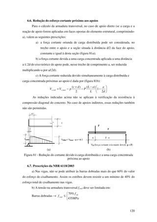 120
6.6. Redução do esforço cortante próximo aos apoios
Para o cálculo da armadura transversal, no caso de apoio direto (se a carga e a
reação de apoio forem aplicadas em faces opostas do elemento estrutural, comprimindo-
a), valem as seguintes prescrições:
a) a força cortante oriunda de carga distribuída pode ser considerada, no
trecho entre o apoio e a seção situada à distância d/2 da face do apoio,
constante e igual à desta seção (figura 81a);
b) a força cortante devida a uma carga concentrada aplicada a uma distância
a ≤ 2d do eixo teórico do apoio pode, nesse trecho de comprimento a, ser reduzida
multiplicando-a por a/(2d).
c) A força cortante reduzida devido simultaneamente à carga distribuída e
carga concentrada próximas ao apoio é dada por (figura 81b):






−
−
−
+
−=
d
a
L
aL
P
dc
pVV máxsreds
2
1
)(
2
)(
,,
As reduções indicadas acima não se aplicam à verificação da resistência à
compressão diagonal do concreto. No caso de apoios indiretos, essas reduções também
não são permitidas.
(a) (b)
Figura 81 - Redução do cortante devido à carga distribuída e a uma carga concentrada
próxima ao apoio
6.7. Prescrições da NBR 6118/2003
a) Nas vigas, não se pode atribuir às barras dobradas mais do que 60% do valor
do esforço de cisalhamento. Assim os estribos devem resistir a um mínimo de 40% do
esforço total de cisalhamento nas vigas.
b) A tensão na armadura transversal fywd deve ser limitada em:
Barras dobradas →



≤
MPa
f
f yd
ywd
435
%70
 
