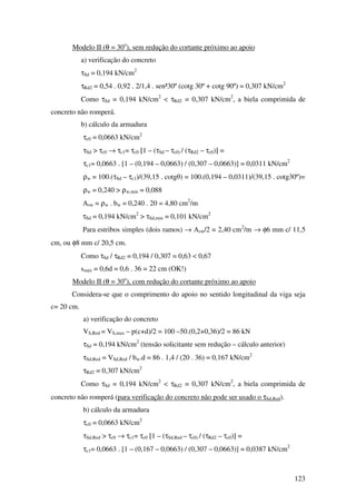 123
Modelo II (θ = 30o
), sem redução do cortante próximo ao apoio
a) verificação do concreto
τSd = 0,194 kN/cm2
τRd2 = 0,54 . 0,92 . 2/1,4 . sen²30º (cotg 30º + cotg 90º) = 0,307 kN/cm2
Como τSd = 0,194 kN/cm2
< τRd2 = 0,307 kN/cm2
, a biela comprimida de
concreto não romperá.
b) cálculo da armadura
τc0 = 0,0663 kN/cm2
τSd > τc0 → τc1= τc0 [1 – (τSd – τc0) / (τRd2 – τc0)] =
τc1= 0,0663 . [1 – (0,194 – 0,0663) / (0,307 – 0,0663)] = 0,0311 kN/cm2
ρw = 100.(τSd – τc1)/(39,15 . cotgθ) = 100.(0,194 – 0,0311)/(39,15 . cotg30º)=
ρw = 0,240 > ρw,min = 0,088
Asw = ρw . bw = 0,240 . 20 = 4,80 cm2
/m
τSd = 0,194 kN/cm2
> τSd,min = 0,101 kN/cm2
Para estribos simples (dois ramos) → Asw/2 = 2,40 cm2
/m → φ6 mm c/ 11,5
cm, ou φ8 mm c/ 20,5 cm.
Como τSd / τRd2 = 0,194 / 0,307 = 0,63 < 0,67
smáx = 0,6d = 0,6 . 36 = 22 cm (OK!)
Modelo II (θ = 30o
), com redução do cortante próximo ao apoio
Considera-se que o comprimento do apoio no sentido longitudinal da viga seja
c= 20 cm.
a) verificação do concreto
VS,Red = VS,max – p(c+d)/2 = 100 –50.(0,2+0,36)/2 = 86 kN
τSd = 0,194 kN/cm2
(tensão solicitante sem redução – cálculo anterior)
τSd,Red = VSd,Red / bw.d = 86 . 1,4 / (20 . 36) = 0,167 kN/cm2
τRd2 = 0,307 kN/cm2
Como τSd = 0,194 kN/cm2
< τRd2 = 0,307 kN/cm2
, a biela comprimida de
concreto não romperá (para verificação do concreto não pode ser usado o τSd,Red).
b) cálculo da armadura
τc0 = 0,0663 kN/cm2
τSd,Red > τc0 → τc1= τc0 [1 – (τSd,Red – τc0) / (τRd2 – τc0)] =
τc1= 0,0663 . [1 – (0,167 – 0,0663) / (0,307 – 0,0663)] = 0,0387 kN/cm2
 