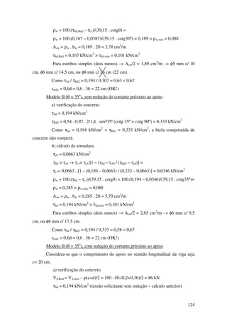 124
ρw = 100.(τSd,Red – τc1)/(39,15 . cotgθ) =
ρw = 100.(0,167 – 0,0387)/(39,15 . cotg30º) = 0,189 > ρw,min = 0,088
Asw = ρw . bw = 0,189 . 20 = 3,78 cm2
/m
τSd,Red = 0,167 kN/cm2
> τSd,min = 0,101 kN/cm2
Para estribos simples (dois ramos) → Asw/2 = 1,89 cm2
/m → φ5 mm c/ 10
cm, φ6 mm c/ 14,5 cm, ou φ8 mm c/ 26 cm (22 cm).
Como τSd / τRd2 = 0,194 / 0,307 = 0,63 < 0,67
smáx = 0,6d = 0,6 . 36 = 22 cm (OK!)
Modelo II (θ = 35o
), sem redução do cortante próximo ao apoio
a) verificação do concreto
τSd = 0,194 kN/cm2
τRd2 = 0,54 . 0,92 . 2/1,4 . sen²35º (cotg 35º + cotg 90º) = 0,333 kN/cm2
Como τSd = 0,194 kN/cm2
< τRd2 = 0,333 kN/cm2
, a biela comprimida de
concreto não romperá.
b) cálculo da armadura
τc0 = 0,0663 kN/cm2
τSd > τc0 → τc1= τc0 [1 – (τSd – τc0) / (τRd2 – τc0)] =
τc1= 0,0663 . [1 – (0,194 – 0,0663) / (0,333 – 0,0663)] = 0,0346 kN/cm2
ρw = 100.(τSd – τc1)/(39,15 . cotgθ) = 100.(0,194 – 0,0346)/(39,15 . cotg35º)=
ρw = 0,285 > ρw,min = 0,088
Asw = ρw . bw = 0,285 . 20 = 5,70 cm2
/m
τSd = 0,194 kN/cm2
> τSd,min = 0,101 kN/cm2
Para estribos simples (dois ramos) → Asw/2 = 2,85 cm2
/m → φ6 mm c/ 9,5
cm, ou φ8 mm c/ 17,5 cm.
Como τSd / τRd2 = 0,194 / 0,333 = 0,58 < 0,67
smáx = 0,6d = 0,6 . 36 = 22 cm (OK!)
Modelo II (θ = 35o
), com redução do cortante próximo ao apoio
Considera-se que o comprimento do apoio no sentido longitudinal da viga seja
c= 20 cm.
a) verificação do concreto
VS,Red = VS,max – p(c+d)/2 = 100 –50.(0,2+0,36)/2 = 86 kN
τSd = 0,194 kN/cm2
(tensão solicitante sem redução – cálculo anterior)
 