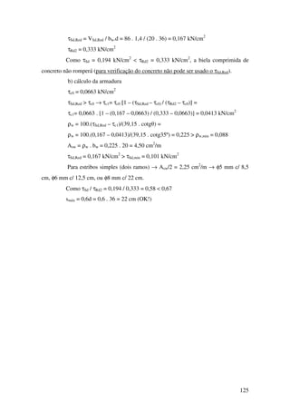 125
τSd,Red = VSd,Red / bw.d = 86 . 1,4 / (20 . 36) = 0,167 kN/cm2
τRd2 = 0,333 kN/cm2
Como τSd = 0,194 kN/cm2
< τRd2 = 0,333 kN/cm2
, a biela comprimida de
concreto não romperá (para verificação do concreto não pode ser usado o τSd,Red).
b) cálculo da armadura
τc0 = 0,0663 kN/cm2
τSd,Red > τc0 → τc1= τc0 [1 – (τSd,Red – τc0) / (τRd2 – τc0)] =
τc1= 0,0663 . [1 – (0,167 – 0,0663) / (0,333 – 0,0663)] = 0,0413 kN/cm2
ρw = 100.(τSd,Red – τc1)/(39,15 . cotgθ) =
ρw = 100.(0,167 – 0,0413)/(39,15 . cotg35º) = 0,225 > ρw,min = 0,088
Asw = ρw . bw = 0,225 . 20 = 4,50 cm2
/m
τSd,Red = 0,167 kN/cm2
> τSd,min = 0,101 kN/cm2
Para estribos simples (dois ramos) → Asw/2 = 2,25 cm2
/m → φ5 mm c/ 8,5
cm, φ6 mm c/ 12,5 cm, ou φ8 mm c/ 22 cm.
Como τSd / τRd2 = 0,194 / 0,333 = 0,58 < 0,67
smáx = 0,6d = 0,6 . 36 = 22 cm (OK!)
 