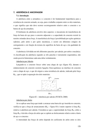 126
7. ADERÊNCIA E ANCORAGEM
7.1. Introdução
A aderência entre a armadura e o concreto é de fundamental importância para a
existência do concreto armado, ou seja, para o trabalho conjunto entre os dois materiais,
o que significa que não deve ocorrer escorregamento relativo entre o concreto e as
barras de aço da armadura.
O fenômeno da aderência envolve dois aspectos: o mecanismo de transferência de
força da barra de aço para o concreto adjacente e a capacidade do concreto resistir às
tensões oriundas dessa força. A transferência de força é possibilitada por ações químicas
(adesão), pelo atrito e por ações mecânicas, e ocorre em diferentes estágios do
carregamento e em função da textura da superfície da barra de aço e da qualidade do
concreto.
A aderência é dividida em três diferentes parcelas: por adesão, por atrito e mecânica.
A classificação da aderência segundo as três parcelas é meramente esquemática, não
sendo possível determinar cada uma delas isoladamente.
Aderência por Adesão
Lançando-se o concreto fresco sobre uma chapa de aço (figura 82), durante o
endurecimento do concreto ocorrem ligações físico-químicas na interface do concreto
com a chapa de aço, o que dá origem a uma resistência de adesão, indicada pela força
Rb1 , que se opõe à separação dos dois materiais.
Figura 82 – Aderência por adesão (FUSCO, 2000)
Aderência por Atrito
Ao se aplicar uma força que tende a arrancar uma barra de aço inserida no concreto,
verifica-se que a força de arrancamento (Rb2 – figura 83) é muito superior à força Rb1
relativa à aderência por adesão. Considera-se que a superioridade da força Rb2 sobre a
força Rb1 é devida a forças de atrito que se opõem ao deslocamento relativo entre a barra
de aço e o concreto.
A intensidade das forças de atrito depende do coeficiente de atrito entre os dois
 