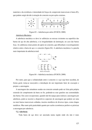 127
materiais e da existência e intensidade de forças de compressão transversais à barra (Pt),
que podem surgir devido à retração do concreto ou por ações externas.
Figura 83 – Aderência por atrito (FUSCO, 2000)
Aderência Mecânica
A aderência mecânica se deve às saliências ou mossas existentes na superfície das
barras de aço de alta aderência, e às irregularidades da laminação, no caso das barras
lisas. As saliências criam pontos de apoio no concreto, que dificultam o escorregamento
relativo entre a barra de aço e o concreto (figura 84). A aderência mecânica é a parcela
mais importante da aderência total.
Figura 84 – Aderência mecânica (FUSCO, 2000)
Por outro, para que a solidariedade entre o concreto e o aço seja bem sucedida, de
forma geral, torna-se necessário a introdução de um importante fator de execução e
projeto: a ancoragem.
A ancoragem das armaduras usadas em concreto armado pode ser feita pela própria
extensão do comprimento da barra ou fio, podendo-se usar ganchos nas extremidades
das barras. Em casos excepcionais, quando não há espaço para realizar a ancoragem por
aderência, pode-se recorrer a dispositivos especiais de ancoragem que podem ser uma
ou mais barras transversais soldadas, insertos metálicos de diversos tipos, como chapas
metálicas. Mas tanto pela praticidade quanto por razões econômicas prefere-se priorizar
a ancoragem por aderência.
7.2. Aderência
Toda barra de aço deve ser ancorada numa região onde ela não é mais
 