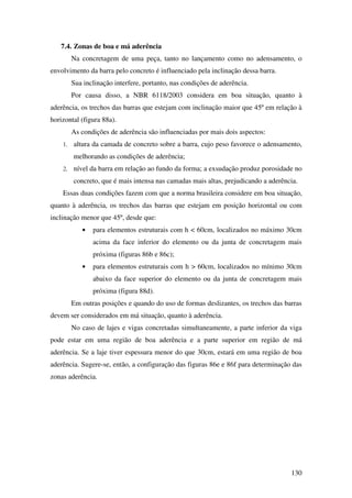 130
7.4. Zonas de boa e má aderência
Na concretagem de uma peça, tanto no lançamento como no adensamento, o
envolvimento da barra pelo concreto é influenciado pela inclinação dessa barra.
Sua inclinação interfere, portanto, nas condições de aderência.
Por causa disso, a NBR 6118/2003 considera em boa situação, quanto à
aderência, os trechos das barras que estejam com inclinação maior que 45º em relação à
horizontal (figura 88a).
As condições de aderência são influenciadas por mais dois aspectos:
1. altura da camada de concreto sobre a barra, cujo peso favorece o adensamento,
melhorando as condições de aderência;
2. nível da barra em relação ao fundo da forma; a exsudação produz porosidade no
concreto, que é mais intensa nas camadas mais altas, prejudicando a aderência.
Essas duas condições fazem com que a norma brasileira considere em boa situação,
quanto à aderência, os trechos das barras que estejam em posição horizontal ou com
inclinação menor que 45º, desde que:
• para elementos estruturais com h < 60cm, localizados no máximo 30cm
acima da face inferior do elemento ou da junta de concretagem mais
próxima (figuras 86b e 86c);
• para elementos estruturais com h > 60cm, localizados no mínimo 30cm
abaixo da face superior do elemento ou da junta de concretagem mais
próxima (figura 88d).
Em outras posições e quando do uso de formas deslizantes, os trechos das barras
devem ser considerados em má situação, quanto à aderência.
No caso de lajes e vigas concretadas simultaneamente, a parte inferior da viga
pode estar em uma região de boa aderência e a parte superior em região de má
aderência. Se a laje tiver espessura menor do que 30cm, estará em uma região de boa
aderência. Sugere-se, então, a configuração das figuras 86e e 86f para determinação das
zonas aderência.
 