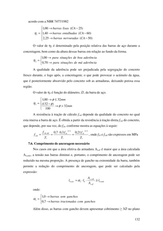 132
acordo com a NBR 7477/1982





−→
−→
−→
=
)50(25,2
)60(40,1
)25(00,1
1
CAnervuradasbarras
CAentalhadasbarras
CAlisasbarras
η
O valor de η2 é determinado pela posição relativa das barras de aço durante a
concretagem, bem como da altura dessas barras em relação ao fundo da forma.



→
→
=
aderênciamádesituaçõespara
aderênciaboadesituaçõespara
70,0
00,1
2η
A qualidade da aderência pode ser prejudicada pela segregação do concreto
fresco durante, e logo após, a concretagem; o que pode provocar o acúmulo da água,
que é posteriormente absorvido pelo concreto sob as armaduras, deixando porosa essa
região.
O valor de η3 é função do diâmetro, ∅, da barra de aço.




>→
−
≤→
=
mm
mm
32
100
)132(
3200,1
3
φ
φ
φ
η
A resistência à tração de cálculo fctd depende da qualidade do concreto no qual
esta imersa a barra de aço. É obtida a partir da resistência à tração direta fctd do concreto,
que depende, por sua vez, do fck, conforme mostra as equações à seguir:
c
ck
c
ck
c
ctk
ctd
fff
f
γγγ
3/23/2
inf, 21,03,07,0
=
⋅
== , onde fck e fctd são expressos em MPa
7.6. Comprimento de ancoragem necessário
Nos casos em que a área efetiva da armadura Αs,ef é maior que a área calculada
Αs,calc, a tensão nas barras diminui e, portanto, o comprimento de ancoragem pode ser
reduzido na mesma proporção. A presença de gancho na extremidade da barra, também
permite a redução do comprimento de ancoragem, que pode ser calculado pela
expressão:
mínb
efs
calcs
bnecb l
A
A
ll ,
,
,
1, ≥⋅⋅= α
onde:




→
→
=
ganchoscomstracionadabarras
ganchossembarras
7,0
0,1
1α
Além disso, as barras com gancho devem apresentar cobrimento ≥ 3∅ no plano
 