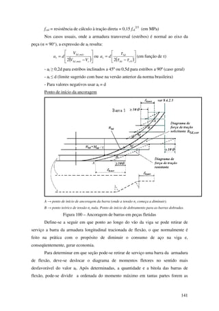 141
fctd = resistência de cálculo à tração direta = 0,15 fck
2/3
(em MPa)
Nos casos usuais, onde a armadura transversal (estribos) é normal ao eixo da
peça (α = 90°), a expressão de al resulta:
( )







−
=
cmáxSd
máxSd
l
VV
V
da
,
,
2
ou
( )





−
=
02 cSd
Sd
l da
ττ
τ
(em função de τ)
- al ≥ 0,2d para estribos inclinados a 45º ou 0,5d para estribos a 90º (caso geral)
- al ≤ d (limite sugerido com base na versão anterior da norma brasileira)
- Para valores negativos usar al = d
Ponto de início da ancoragem
A → ponto de início de ancoragem da barra (onde a tensão σs começa a diminuir).
B → ponto teórico de tensão σs nula. Ponto de início de dobramento para as barras dobradas.
Figura 100 – Ancoragem de barras em peças fletidas
Define-se a seguir em que ponto ao longo do vão da viga se pode retirar de
serviço a barra da armadura longitudinal tracionada de flexão, o que normalmente é
feito na prática com o propósito de diminuir o consumo de aço na viga e,
conseqüentemente, gerar economia.
Para determinar em que seção pode-se retirar de serviço uma barra da armadura
de flexão, deve-se deslocar o diagrama de momentos fletores no sentido mais
desfavorável do valor al. Após determinadas, a quantidade e a bitola das barras de
flexão, pode-se dividir a ordenada do momento máximo em tantas partes forem as
 
