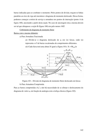 142
barras indicadas para se combater o momento. Pelos pontos de divisão, traçam-se linhas
paralelas ao eixo da viga até encontrar o diagrama de momento deslocado. Dessa forma,
podemos começar a retirar de serviço a armadura nos pontos de interseção (ponto A da
figura 100), ancorando a partir desta seção. No caso de ancoragem reta a mesma deverá
ser tal que ultrapasse a seção B (figura 100) em pelo menos 10∅.
Cobrimento do diagrama de momento fletor
Barras com o mesmo diâmetro
a) Para Armadura Tracionada
ai) Divide-se o diagrama deslocado de al em (n) faixas, onde (n)
representa o nº de barras escalonadas de comprimentos diferentes.
aii) Cada faixa terá uma altura X igual a (figura 101): X = Mmáx/n
Figura 101 – Divisão do diagrama de momento fletor deslocado em faixas
b) Para Armadura Comprimida
Para as barras comprimidas (As’), não há necessidade de se efetuar o deslocamento do
diagrama do valor al, em função da analogia com a treliça clássica (figura 102).
 