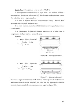 145
Quarto Passo: Interrupção das barras restantes (N3 e N4)
A ancoragem da barra tem início na seção onde a sua tensão σs começa a
diminuir e deve prolongar-se pelo menos 10∅ além do ponto teórico de tensão σs nula.
Para cada faixa, faz-se a seguinte análise:
a) no ponto do diagrama deslocado, onde o momento começa a diminuir, deve-
se somar o comprimento de ancoragem lb,nec.
b) no ponto onde o momento fletor foi totalmente absorvido pela barra, soma-se
o valor de 10∅.
c) o comprimento da barra devidamente ancorada será o maior entre os
comprimentos das faces inferior e superior da faixa.
Portanto:
• Barra 4 (faixa 4, figura 106)



+
×++
≥
necbl
l
barra
la
al
l
,
4
22
1022 φ
Figura 106 – Ancoragem da barra 4
• Barra 3 (faixa 3, figura 107)



++
×++
≥
necbl
l
barra
lal
al
l
,4
3
22
1022 φ
Figura 107 – Ancoragem da barra 3
Observação: o procedimento apresentado é válido também para as barras tracionadas
posicionadas junto às bordas superiores das vigas, ou seja, aquelas que absorvem
momentos fletores de cálculo convencionados como negativos (figura 108).
 