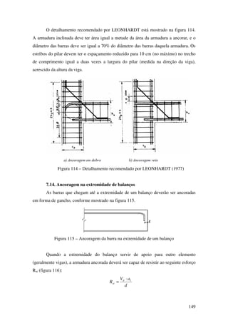 149
O detalhamento recomendado por LEONHARDT está mostrado na figura 114.
A armadura inclinada deve ter área igual a metade da área da armadura a ancorar, e o
diâmetro das barras deve ser igual a 70% do diâmetro das barras daquela armadura. Os
estribos do pilar devem ter o espaçamento reduzido para 10 cm (no máximo) no trecho
de comprimento igual a duas vezes a largura do pilar (medida na direção da viga),
acrescido da altura da viga.
Figura 114 – Detalhamento recomendado por LEONHARDT (1977)
7.14. Ancoragem na extremidade de balanços
As barras que chegam até a extremidade de um balanço deverão ser ancoradas
em forma de gancho, conforme mostrado na figura 115.
Figura 115 – Ancoragem da barra na extremidade de um balanço
Quando a extremidade do balanço servir de apoio para outro elemento
(geralmente vigas), a armadura ancorada deverá ser capaz de resistir ao seguinte esforço
Rst (figura 116):
d
aV
R ld
st
⋅
=
 