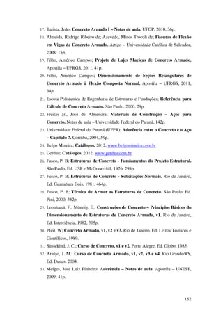 152
17. Batista, João; Concreto Armado I – Notas de aula. UFOP, 2010, 36p.
18. Almeida, Rodrigo Ribeiro de; Azevedo, Minos Trocoli de; Fissuras de Flexão
em Vigas de Concreto Armado. Artigo – Universidade Católica de Salvador,
2008, 15p.
19. Filho, Américo Campos; Projeto de Lajes Maciças de Concreto Armado.
Apostila – UFRGS, 2011, 41p.
20. Filho, Américo Campos; Dimensionamento de Seções Retangulares de
Concreto Armado à Flexão Composta Normal. Apostila – UFRGS, 2011,
34p.
21. Escola Politécnica de Engenharia de Estruturas e Fundações; Referência para
Cálculo de Concreto Armado. São Paulo, 2000, 29p.
22. Freitas Jr., José de Almendra; Materiais de Construção – Aços para
Concreto. Notas de aula – Universidade Federal do Paraná, 142p.
23. Universidade Federal do Paraná (UFPR); Aderência entre o Concreto e o Aço
– Capítulo 7. Coritiba, 2004, 59p.
24. Belgo Mineira; Catálogos. 2012, www.belgomineira.com.br
25. Gerdau; Catálogos. 2012, www.gerdau.com.br
26. Fusco, P. B; Estruturas de Concreto - Fundamentos do Projeto Estrutural.
São Paulo, Ed. USP e McGraw-Hill, 1976, 298p.
27. Fusco, P. B; Estruturas de Concreto - Solicitações Normais. Rio de Janeiro,
Ed. Guanabara Dois, 1981, 464p.
28. Fusco, P. B; Técnica de Armar as Estruturas de Concreto. São Paulo, Ed.
Pini, 2000, 382p.
29. Leonhardt, F.; Mönnig, E.; Construções de Concreto – Princípios Básicos do
Dimensionamento de Estruturas de Concreto Armado, v1. Rio de Janeiro,
Ed. Interciência, 1982, 305p.
30. Pfeil, W; Concreto Armado, v1, v2 e v3. Rio de Janeiro, Ed. Livros Técnicos e
Científicos, 1989.
31. Süssekind, J. C.; Curso de Concreto, v1 e v2. Porto Alegre, Ed. Globo, 1985.
32. Araújo, J. M.; Curso de Concreto Armado, v1, v2, v3 e v4. Rio Grande/RS,
Ed. Dunas, 2004.
33. Melges, José Luiz Pinheiro; Aderência – Notas de aula. Apostila – UNESP,
2009, 41p.
 