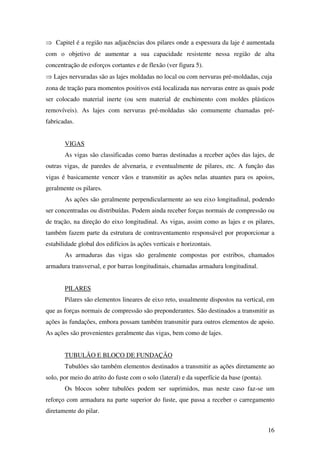 16
⇒ Capitel é a região nas adjacências dos pilares onde a espessura da laje é aumentada
com o objetivo de aumentar a sua capacidade resistente nessa região de alta
concentração de esforços cortantes e de flexão (ver figura 5).
⇒ Lajes nervuradas são as lajes moldadas no local ou com nervuras pré-moldadas, cuja
zona de tração para momentos positivos está localizada nas nervuras entre as quais pode
ser colocado material inerte (ou sem material de enchimento com moldes plásticos
removíveis). As lajes com nervuras pré-moldadas são comumente chamadas pré-
fabricadas.
VIGAS
As vigas são classificadas como barras destinadas a receber ações das lajes, de
outras vigas, de paredes de alvenaria, e eventualmente de pilares, etc. A função das
vigas é basicamente vencer vãos e transmitir as ações nelas atuantes para os apoios,
geralmente os pilares.
As ações são geralmente perpendicularmente ao seu eixo longitudinal, podendo
ser concentradas ou distribuídas. Podem ainda receber forças normais de compressão ou
de tração, na direção do eixo longitudinal. As vigas, assim como as lajes e os pilares,
também fazem parte da estrutura de contraventamento responsável por proporcionar a
estabilidade global dos edifícios às ações verticais e horizontais.
As armaduras das vigas são geralmente compostas por estribos, chamados
armadura transversal, e por barras longitudinais, chamadas armadura longitudinal.
PILARES
Pilares são elementos lineares de eixo reto, usualmente dispostos na vertical, em
que as forças normais de compressão são preponderantes. São destinados a transmitir as
ações às fundações, embora possam também transmitir para outros elementos de apoio.
As ações são provenientes geralmente das vigas, bem como de lajes.
TUBULÃO E BLOCO DE FUNDAÇÃO
Tubulões são também elementos destinados a transmitir as ações diretamente ao
solo, por meio do atrito do fuste com o solo (lateral) e da superfície da base (ponta).
Os blocos sobre tubulões podem ser suprimidos, mas neste caso faz-se um
reforço com armadura na parte superior do fuste, que passa a receber o carregamento
diretamente do pilar.
 