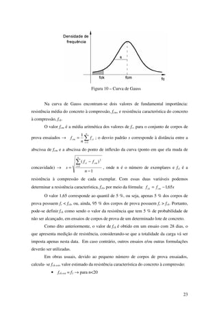 23
Figura 10 – Curva de Gauss
Na curva de Gauss encontram-se dois valores de fundamental importância:
resistência média do concreto à compressão, fcm, e resistência característica do concreto
à compressão, fck.
O valor fcm é a média aritmética dos valores de fc, para o conjunto de corpos de
prova ensaiados → ∑=
=
n
i
cicm f
n
f
1
1
; o desvio padrão s corresponde à distância entre a
abscissa de fcm e a abscissa do ponto de inflexão da curva (ponto em que ela muda de
concavidade) →
1
)(
1
2
−
−
=
∑=
n
ff
s
n
i
cmci
, onde n é o número de exemplares e fci é a
resistência à compressão de cada exemplar. Com essas duas variáveis podemos
determinar a resistência característica, fck, por meio da fórmula: sff cmck 65,1−=
O valor 1,65 corresponde ao quantil de 5 %, ou seja, apenas 5 % dos corpos de
prova possuem fc < fck, ou, ainda, 95 % dos corpos de prova possuem fc > fck. Portanto,
pode-se definir fck como sendo o valor da resistência que tem 5 % de probabilidade de
não ser alcançado, em ensaios de corpos de prova de um determinado lote de concreto.
Como dito anteriormente, o valor de fck é obtido em um ensaio com 28 dias, o
que apresenta medição de resistência, considerando-se que a totalidade da carga vá ser
imposta apenas nesta data. Em caso contrário, outros ensaios e/ou outras formulações
deverão ser utilizadas.
Em obras usuais, devido ao pequeno número de corpos de prova ensaiados,
calcula- se fck-est, valor estimado da resistência característica do concreto à compressão:
• fck-est = f1 → para n<20
 