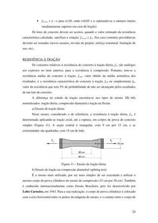 24
• fck-est = fi → para n≥20; onde i=0,05 x n (adotando-se o número inteiro
imediatamente superior em caso de fração)
Os lotes de concreto devem ser aceitos, quando o valor estimado da resistência
característica calculada, satisfizer a relação: fck-est ≥ fck. Em caso contrário providências
deverão ser tomadas (novos ensaios, revisão de projeto, reforço estrutural, limitação de
uso, etc).
RESISTÊNCIA À TRAÇÃO
Os conceitos relativos à resistência do concreto à tração direta, fct, são análogos
aos expostos no item anterior, para a resistência à compressão. Portanto, tem-se a
resistência média do concreto à tração, fctm, valor obtido da média aritmética dos
resultados, e a resistência característica do concreto à tração, fctk ou simplesmente ftk,
valor da resistência que tem 5% de probabilidade de não ser alcançado pelos resultados
de um lote de concreto.
A diferença no estudo da tração encontra-se nos tipos de ensaio. Há três
normalizados: tração direta, compressão diametral e tração na flexão.
a) Ensaio de tração direta
Neste ensaio, considerado o de referência, a resistência à tração direta, fct, é
determinada aplicando-se tração axial, até a ruptura, em corpos de prova de concreto
simples (Figura 11). A seção central é retangular, com 9 cm por 15 cm, e as
extremidades são quadradas, com 15 cm de lado.
Figura 11 – Ensaio de tração direta
b) Ensaio de tração na compressão diametral (spliting test)
É o ensaio mais utilizado, por ser mais simples de ser executado e utilizar o
mesmo corpo de prova cilíndrico do ensaio de compressão (15 cm por 30 cm). Também
é conhecido internacionalmente como Ensaio Brasileiro, pois foi desenvolvido por
Lobo Carneiro, em 1943. Para a sua realização, o corpo de prova cilíndrico é colocado
com o eixo horizontal entre os pratos da máquina de ensaio, e o contato entre o corpo de
 