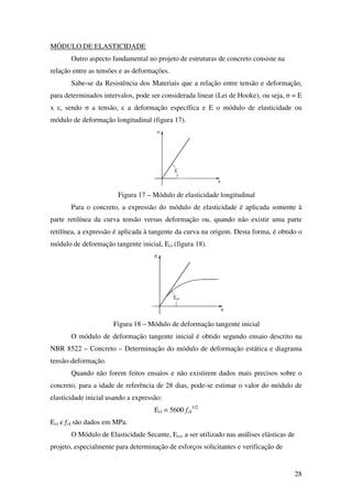 28
MÓDULO DE ELASTICIDADE
Outro aspecto fundamental no projeto de estruturas de concreto consiste na
relação entre as tensões e as deformações.
Sabe-se da Resistência dos Materiais que a relação entre tensão e deformação,
para determinados intervalos, pode ser considerada linear (Lei de Hooke), ou seja, σ = E
x ε, sendo σ a tensão, ε a deformação específica e E o módulo de elasticidade ou
módulo de deformação longitudinal (figura 17).
Figura 17 – Módulo de elasticidade longitudinal
Para o concreto, a expressão do módulo de elasticidade é aplicada somente à
parte retilínea da curva tensão versus deformação ou, quando não existir uma parte
retilínea, a expressão é aplicada à tangente da curva na origem. Desta forma, é obtido o
módulo de deformação tangente inicial, Eci (figura 18).
Figura 18 – Módulo de deformação tangente inicial
O módulo de deformação tangente inicial é obtido segundo ensaio descrito na
NBR 8522 – Concreto – Determinação do módulo de deformação estática e diagrama
tensão-deformação.
Quando não forem feitos ensaios e não existirem dados mais precisos sobre o
concreto, para a idade de referência de 28 dias, pode-se estimar o valor do módulo de
elasticidade inicial usando a expressão:
Eci = 5600 fck
1/2
Eci e fck são dados em MPa.
O Módulo de Elasticidade Secante, Ecs, a ser utilizado nas análises elásticas de
projeto, especialmente para determinação de esforços solicitantes e verificação de
 