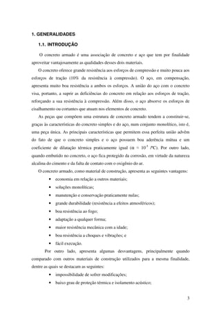 3
1. GENERALIDADES
1.1. INTRODUÇÃO
O concreto armado é uma associação de concreto e aço que tem por finalidade
aproveitar vantajosamente as qualidades desses dois materiais.
O concreto oferece grande resistência aos esforços de compressão e muito pouca aos
esforços de tração (10% da resistência à compressão). O aço, em compensação,
apresenta muito boa resistência a ambos os esforços. A união do aço com o concreto
visa, portanto, a suprir as deficiências do concreto em relação aos esforços de tração,
reforçando a sua resistência à compressão. Além disso, o aço absorve os esforços de
cisalhamento ou cortantes que atuam nos elementos de concreto.
As peças que compõem uma estrutura de concreto armado tendem a constituir-se,
graças às características do concreto simples e do aço, num conjunto monolítico, isto é,
uma peça única. As principais características que permitem essa perfeita união advêm
do fato de que o concreto simples e o aço possuem boa aderência mútua e um
coeficiente de dilatação térmica praticamente igual (α ≈ 10-5
/ºC). Por outro lado,
quando embutido no concreto, o aço fica protegido da corrosão, em virtude da natureza
alcalina do cimento e da falta de contato com o oxigênio do ar.
O concreto armado, como material de construção, apresenta as seguintes vantagens:
• economia em relação a outros materiais;
• soluções monolíticas;
• manutenção e conservação praticamente nulas;
• grande durabilidade (resistência a efeitos atmosféricos);
• boa resistência ao fogo;
• adaptação a qualquer forma;
• maior resistência mecânica com a idade;
• boa resistência a choques e vibrações; e
• fácil execução.
Por outro lado, apresenta algumas desvantagens, principalmente quando
comparado com outros materiais de construção utilizados para a mesma finalidade,
dentre as quais se destacam as seguintes:
• impossibilidade de sofrer modificações;
• baixo grau de proteção térmica e isolamento acústico;
 