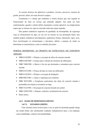 35
As normas técnicas são aplicáveis a produtos, serviços, processos, sistemas de
gestão, pessoal, enfim, nos mais diversos campos.
Usualmente é o cliente que estabelece a norma técnica que será seguida no
fornecimento do bem ou serviço que pretende adquirir. Isto pode ser feito
explicitamente, quando o cliente define claramente a norma aplicável, ou simplesmente
espera que as normas em vigor no mercado onde atua sejam seguidas.
Elas podem estabelecer requisitos de qualidade, de desempenho, de segurança
(seja no fornecimento de algo, no seu uso ou mesmo na sua destinação final), mas
também podem estabelecer procedimentos, padronizar formas, dimensões, tipos, usos,
fixar classificações ou terminologias e glossários, definir a maneira de medir ou
determinar as características, como os métodos de ensaio.
NORMAS REFERENTES AO PROJETO DE ESTRUTURAS EM CONCRETO
ARMADO
• NBR 6118/2003 → Projeto e execução de obras de concreto armado
• NBR 6120/1980 → Cargas para o cálculo de estruturas de edificações
• NBR 7480/1996 → Barras e fios de aço destinados a armaduras para concreto
armado
• NBR 6123/1986 → Forças devidas ao vento em edificações
• NBR 6122/2010 → Projeto e execução de fundações
• NBR 8681/1984 → Ações e segurança nas estruturas
• NBR 5627/1980 → Exigências particulares das obras de concreto armado e
protendido em relação à resistência ao fogo
• NBR 7212/1984 → Execução de concreto dosado em central
• NBR 12655/1992 → Preparo, controle e recebimento de concreto
• Entre outras...
1.6.7. BASES DE DIMENSIONAMENTO
1.6.7.1. ESTADOS LIMITES
Uma estrutura torna inviável para o uso ao qual foi destinada quando atinge
um estado limite, não satisfazendo condições indispensáveis para o seu emprego,
como estabilidade, conforto e/ou durabilidade.
 
