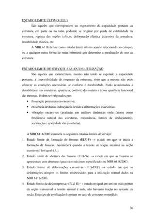 36
ESTADO LIMITE ÚLTIMO (ELU)
São aqueles que correspondem ao esgotamento da capacidade portante da
estrutura, em parte ou no todo, podendo se originar por perda de estabilidade da
estrutura, ruptura das seções críticas, deformação plástica excessiva da armadura,
instabilidade elástica, etc.
A NBR 6118 define como estado limite último aquele relacionado ao colapso,
ou a qualquer outra forma de ruína estrutural que determine a paralisação do uso da
estrutura.
ESTADO LIMITE DE SERVIÇO (ELS) OU DE UTILIZAÇÃO
São aqueles que caracterizam, mesmo não tendo se esgotado a capacidade
portante, a impossibilidade de emprego da estrutura, visto que a mesma não pode
oferecer as condições necessárias de conforto e durabilidade. Estão relacionados à
durabilidade das estruturas, aparência, conforto do usuário e à boa aparência funcional
das mesmas. Podem ser originados por:
• fissuração prematura ou excessiva;
• existência de danos indesejáveis devido a deformações excessivas;
• vibrações excessivas (avaliadas em análises dinâmicas onde fatores como
freqüência natural das estruturas, ressonância, limites de deslocamento,
aceleração e velocidade são estudadas).
A NBR 6118/2003 enumera os seguintes estados limites de serviço:
1. Estado limite de formação de fissuras (ELS-F) → estado em que se inicia a
formação de fissuras. Acontecerá quando a tensão de tração máxima na seção
transversal for igual à fct,f.
2. Estado limite de abertura das fissuras (ELS-W) → estado em que as fissuras se
apresentam com aberturas iguais aos máximos especificados na NBR 6118/2003.
3. Estado limite de deformações excessivas (ELS-DEF) → estado em que as
deformações atingem os limites estabelecidos para a utilização normal dados na
NBR 6118/2003.
4. Estado limite de descompressão (ELS-D) → estado no qual em um ou mais pontos
da seção transversal a tensão normal é nula, não havendo tração no restante da
seção. Este tipo de verificação é comum no caso do concreto protendido.
 