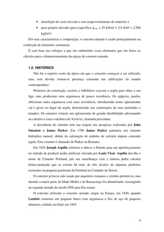 4
• demolição de custo elevado e sem reaproveitamento do material; e
• peso próprio elevado (peso específico γconc = 25 kN/m³ = 2,5 tf/m³ = 2.500
kgf/m³).
Por suas características e composição, o concreto armado é usado principalmente na
confecção de elementos estruturais.
É com base nos esforços a que são submetidos esses elementos que são feitos os
cálculos para o dimensionamento das peças de concreto armado.
1.2. HISTÓRICO
Não há o registro exato da época em que o concreto começou a ser utilizado,
mas, sem dúvida, tornou-se presença constante nas edificações do mundo
contemporâneo.
Pioneiros da construção, assírios e babilônios usavam a argila para obter a sua
liga, mas produziam uma argamassa de pouca resistência. Os egípcios, porém,
obtiveram outra argamassa com mais resistência, introduzindo como aglomerante
cal e gesso no lugar da argila, demonstrado nas construções de suas pirâmides e
templos. Os romanos criaram um aglomerante de grande durabilidade adicionando
ao calcário a cinza vulcânica do Vesúvio, chamada pozzolana.
A descoberta do cimento tem sua origem nas pesquisas realizadas por John
Smeaton e James Parker. Em 1796 James Parker patenteia um cimento
hidráulico natural, obtido da calcinação de nódulos de calcário impuro contendo
argila. Este cimento é chamado de Parker ou Romano.
Em 1824 Joseph Aspdin solicitou e obteve a Patente para um aperfeiçoamento
no método de produzir pedra artificial, iniciada por Louis Vicat. Aspdin deu-lhe o
nome de Cimento Portland, por sua semelhança com a famosa pedra calcária
branco-prateada que se extraía há mais de três séculos de algumas pedreiras
existentes na pequena península de Portland no Condado de Dorset.
O concreto já havia sido usado por arquitetos romanos e cristãos primitivos, mas
durante a maior parte da Idade Média e da Renascença foi abandonado, ressurgindo
na segunda metade do século XIX para fins usuais.
O conceito referente a concreto armado surgiu na França, em 1849, quando
Lambot construiu um pequeno barco com argamassa e fios de aço de pequeno
diâmetro, exibido em Paris em 1855.
 
