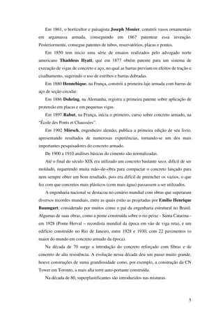 5
Em 1861, o horticultor e paisagista Joseph Monier, constrói vasos ornamentais
em argamassa armada, conseguindo em 1867 patentear essa invenção.
Posteriormente, consegue patentes de tubos, reservatórios, placas e pontes.
Em 1850 tem inicio uma série de ensaios realizados pelo advogado norte
americano Thaddeus Hyatt, que em 1877 obtém patente para um sistema de
execução de vigas de concreto e aço, no qual as barras previam os efeitos de tração e
cisalhamento, sugerindo o uso de estribos e barras dobradas.
Em 1880 Hennebique, na França, constrói a primeira laje armada com barras de
aço de seção circular.
Em 1886 Dohring, na Alemanha, registra a primeira patente sobre aplicação de
protensão em placas e em pequenas vigas.
Em 1897 Rabut, na França, inicia o primeiro, curso sobre concreto armado, na
“École des Ponts et Chaussées”.
Em 1902 Mörsch, engenheiro alemão, publica a primeira edição de seu livro,
apresentando resultados de numerosas experiências, tornando-se um dos mais
importantes pesquisadores do concreto armado.
De 1900 a 1910 análises básicas do cimento são normalizadas.
Até o final do século XIX era utilizado um concreto bastante seco, difícil de ser
moldado, requerendo muita mão–de–obra para compactar o concreto lançado para
nem sempre obter um bom resultado, pois era difícil de preencher os vazios, o que
fez com que concretos mais plásticos (com mais água) passassem a ser utilizados.
A engenharia nacional se destacou no cenário mundial com obras que superaram
diversos recordes mundiais, entre as quais estão as projetadas por Emílio Henrique
Baumgart; considerado por muitos como o pai da engenharia estrutural no Brasil.
Algumas de suas obras, como a ponte construída sobre o rio peixe - Santa Catarina -
em 1928 (Ponte Herval – recordista mundial da época em vão de viga reta), e um
edifício construído no Rio de Janeiro, entre 1928 e 1930, com 22 pavimentos (o
maior do mundo em concreto armado da época).
Na década de 70 surge a introdução do concreto reforçado com fibras e de
concreto de alta resistência. A evolução nessa década deu um passo muito grande,
houve construções de suma grandiosidade como, por exemplo, a construção da CN
Tower em Toronto, a mais alta torre auto-portante construída.
Na década de 80, superplastificantes são introduzidos nas misturas.
 