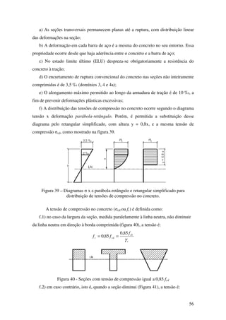 56
a) As seções transversais permanecem planas até a ruptura, com distribuição linear
das deformações na seção;
b) A deformação em cada barra de aço é a mesma do concreto no seu entorno. Essa
propriedade ocorre desde que haja aderência entre o concreto e a barra de aço;
c) No estado limite último (ELU) despreza-se obrigatoriamente a resistência do
concreto à tração;
d) O encurtamento de ruptura convencional do concreto nas seções não inteiramente
comprimidas é de 3,5 ‰ (domínios 3, 4 e 4a);
e) O alongamento máximo permitido ao longo da armadura de tração é de 10 ‰, a
fim de prevenir deformações plásticas excessivas;
f) A distribuição das tensões de compressão no concreto ocorre segundo o diagrama
tensão x deformação parábola-retângulo. Porém, é permitida a substituição desse
diagrama pelo retangular simplificado, com altura y = 0,8x, e a mesma tensão de
compressão σcd, como mostrado na figura 39.
Figura 39 – Diagramas σ x ε parábola-retângulo e retangular simplificado para
distribuição de tensões de compressão no concreto.
A tensão de compressão no concreto (σcd ou fc) é definida como:
f.1) no caso da largura da seção, medida paralelamente à linha neutra, não diminuir
da linha neutra em direção à borda comprimida (figura 40), a tensão é:
c
ck
cdc
f
ff
γ
85,0
85,0 ==
Figura 40 - Seções com tensão de compressão igual a 0,85 fcd
f.2) em caso contrário, isto é, quando a seção diminui (Figura 41), a tensão é:
 
