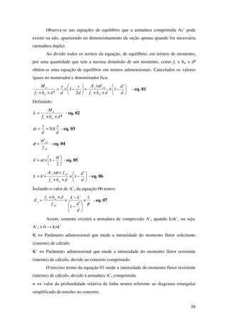 58
Observa-se nas equações de equilíbrio que a armadura comprimida As’ pode
existir ou não, aparecendo no dimensionamento da seção apenas quando for necessária
(armadura dupla).
Ao dividir todos os termos da equação, de equilíbrio, em termos de momento,
por uma quantidade que tem a mesma dimensão de um momento, como fc x bw x d²
obtém-se uma equação de equilíbrio em termos adimensionais. Cancelados os valores
iguais no numerador e denominador fica:






−×
××
×
+





−×=
×× d
d
dbf
A
d
y
d
y
dbf
M
wc
sds
wc
d '
1
''
2
1
²
σ
- eq. 01
Definindo:
²dbf
M
k
wc
d
××
= - eq. 02
d
x
d
y
8,0==α - eq. 03
yd
sd
f
'σ
φ = - eq. 04






−×=
2
1'
α
αk - eq. 05






−×
××
××
+=
d
d
dbf
fA
kk
wc
yds '
1
'
'
φ
- eq. 06
Isolando o valor de A’s da equação 06 temos:
φ
1
'
1
'
' ×






−
−
×
××
=
d
d
kk
f
dbf
A
yd
wc
s - eq. 07
Assim, somente existirá a armadura de compressão A’s quando k>k’, ou seja:
A’s > 0 → k>k’
K ⇔ Parâmetro adimensional que mede a intensidade do momento fletor solicitante
(externo) de cálculo.
K’ ⇔ Parâmetro adimensional que mede a intensidade do momento fletor resistente
(interno) de cálculo, devido ao concreto comprimido.
O terceiro termo da equação 01 mede a intensidade do momento fletor resistente
(interno) de cálculo, devido à armadura A’s comprimida.
α ⇔ valor da profundidade relativa da linha neutra referente ao diagrama retangular
simplificado de tensões no concreto.
 