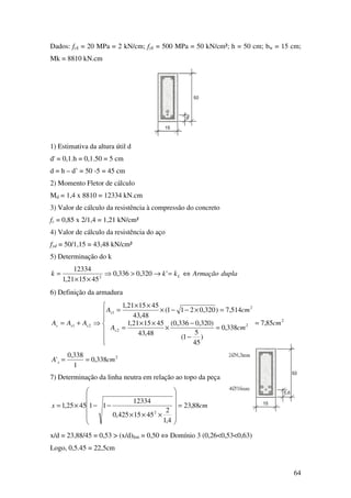 64
Dados: fck = 20 MPa = 2 kN/cm; fyk = 500 MPa = 50 kN/cm²; h = 50 cm; bw = 15 cm;
Mk = 8810 kN.cm
1) Estimativa da altura útil d
d' = 0,1.h = 0,1.50 = 5 cm
d = h – d’ = 50 -5 = 45 cm
2) Momento Fletor de cálculo
Md = 1,4 x 8810 = 12334 kN.cm
3) Valor de cálculo da resistência à compressão do concreto
fc = 0,85 x 2/1,4 = 1,21 kN/cm²
4) Valor de cálculo da resistência do aço
fyd = 50/1,15 = 43,48 kN/cm²
5) Determinação do k
duplaArmaçãokkk L ⇔=→>⇒
××
= '320,0336,0
451521,1
12334
2
6) Definição da armadura
2
2
2
2
1
21 85,7
338,0
)
45
5
1(
)320,0336,0(
48,43
451521,1
514,7)320,0211(
48,43
451521,1
cm
cmA
cmA
AAA
s
s
sss =







=
−
−
×
××
=
=×−−×
××
=
⇒+=
2
338,0
1
338,0
' cmA s ==
7) Determinação da linha neutra em relação ao topo da peça
cmx 88,23
4,1
2
4515425,0
12334
114525,1
2
=












×××
−−×=
x/d = 23,88/45 = 0,53 > (x/d)lim = 0,50 ⇔ Domínio 3 (0,26<0,53<0,63)
Logo, 0,5.45 = 22,5cm
 